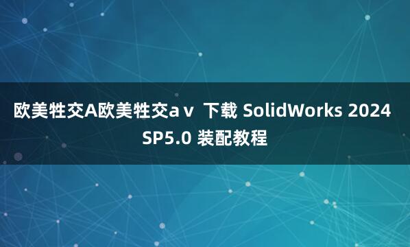欧美牲交A欧美牲交aⅴ 下载 SolidWorks 2024 SP5.0 装配教程
